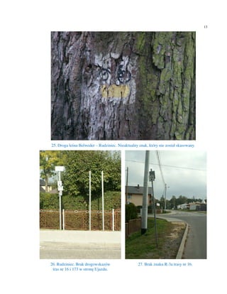 13




25. Droga leśna Belweder – Rudziniec. Nieaktualny znak, który nie został skasowany.




26. Rudziniec. Brak drogowskazów                  27. Brak znaku R-3a trasy nr 16.
 tras nr 16 i 173 w stronę Ujazdu.
 