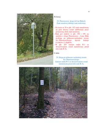 14


Po lewej:

   28. Pławniowice, droga do Łan Małych.
   Znak metalowy dubluje znak malowany.

– Na trasie nr 30 w pkt. 192 znak namalowany
  na pniu drzewa został zdublowany przez
  postawiony obok znak metalowy.
– Brak jest znaków w pkt. 198 i 199, na
  zjeździe z drogi Pławniowice – Łany Małe
  na drogę po północno-zachodniej stronie
  Jez. Pławniowickiego,     łącznie   brakuje
  6 znaków i 3 słupków.
– W pkt. 203 zamiast znaku R-1 za
  skrzyżowaniem został namalowany przed
  nim znak R-3a.

U dołu:

  29. Droga po północno-zachodniej stronie
           Jez. Pławniowickiego.
 Zamiast znaku R-1 za skrzyżowaniem został
      namalowany przed nim znak R-3a.
 