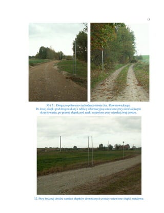 15




         30 i 31. Droga po północno-zachodniej stronie Jez. Pławniowickiego.
 Po lewej słupki pod drogowskazy i tablicę informacyjną ustawione przy niewłaściwym
    skrzyżowaniu, po prawej słupek pod znaki ustawiony przy niewłaściwej drodze.




32. Przy bocznej drodze zamiast słupków drewnianych zostały ustawione słupki metalowe.
 