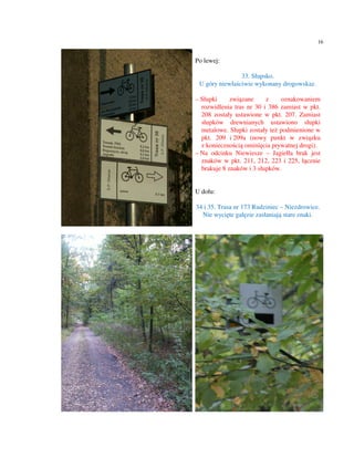 16


Po lewej:

                33. Słupsko.
 U góry niewłaściwie wykonany drogowskaz.

– Słupki     związane     z    oznakowaniem
  rozwidlenia tras nr 30 i 386 zamiast w pkt.
  208 zostały ustawione w pkt. 207. Zamiast
  słupków drewnianych ustawiono słupki
  metalowe. Słupki zostały też podmienione w
  pkt. 209 i 209a (nowy punkt w związku
  z koniecznością ominięcia prywatnej drogi).
– Na odcinku Niewiesze – Jagiełła brak jest
  znaków w pkt. 211, 212, 223 i 225, łącznie
  brakuje 8 znaków i 3 słupków.


U dołu:

34 i 35. Trasa nr 173 Rudziniec – Niezdrowice.
  Nie wycięte gałęzie zasłaniają stare znaki.
 