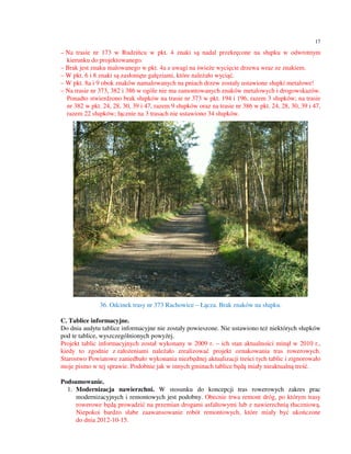 17

– Na trasie nr 173 w Rudzińcu w pkt. 4 znaki są nadal przekręcone na słupku w odwrotnym
  kierunku do projektowanego.
– Brak jest znaku malowanego w pkt. 4a z uwagi na świeże wycięcie drzewa wraz ze znakiem.
– W pkt. 6 i 8 znaki są zasłonięte gałęziami, które należało wyciąć.
– W pkt. 8a i 9 obok znaków namalowanych na pniach drzew zostały ustawione słupki metalowe!
– Na trasie nr 373, 382 i 386 w ogóle nie ma zamontowanych znaków metalowych i drogowskazów.
  Ponadto stwierdzono brak słupków na trasie nr 373 w pkt. 194 i 196, razem 3 słupków; na trasie
  nr 382 w pkt. 24, 28, 30, 39 i 47, razem 9 słupków oraz na trasie nr 386 w pkt. 24, 28, 30, 39 i 47,
  razem 22 słupków; łącznie na 3 trasach nie ustawiono 34 słupków.




               36. Odcinek trasy nr 373 Rachowice – Łącza. Brak znaków na słupku.

C. Tablice informacyjne.
Do dnia audytu tablice informacyjne nie zostały powieszone. Nie ustawiono też niektórych słupków
pod te tablice, wyszczególnionych powyżej.
Projekt tablic informacyjnych został wykonany w 2009 r. – ich stan aktualności minął w 2010 r.,
kiedy to zgodnie z założeniami należało zrealizować projekt oznakowania tras rowerowych.
Starostwo Powiatowe zaniedbało wykonania niezbędnej aktualizacji treści tych tablic i zignorowało
moje pismo w tej sprawie. Podobnie jak w innych gminach tablice będą miały nieaktualną treść.

Podsumowanie.
  1. Modernizacja nawierzchni. W stosunku do koncepcji tras rowerowych zakres prac
     modernizacyjnych i remontowych jest podobny. Obecnie trwa remont dróg, po którym trasy
     rowerowe będą prowadzić na przemian drogami asfaltowymi lub z nawierzchnią tłuczniową.
     Niepokoi bardzo słabe zaawansowanie robót remontowych, które miały być ukończone
     do dnia 2012-10-15.
 