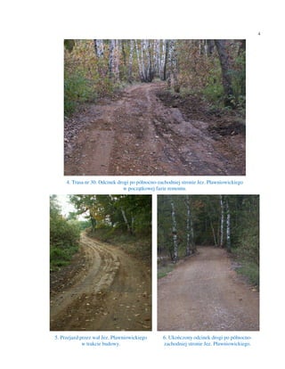 4




     4. Trasa nr 30. Odcinek drogi po północno-zachodniej stronie Jez. Pławniowickiego
                                w początkowej fazie remontu.




5. Przejazd przez wał Jez. Pławniowickiego       6. Ukończony odcinek drogi po północno-
             w trakcie budowy.                   zachodniej stronie Jez. Pławniowickiego.
 