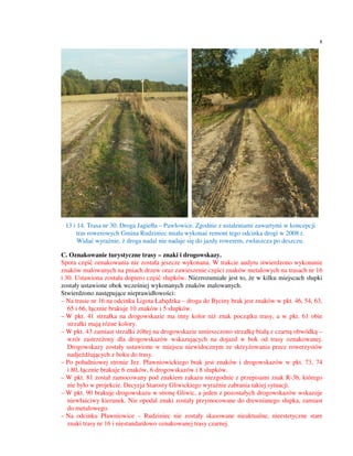 8




 13 i 14. Trasa nr 30. Droga Jagiełła – Pawłowice. Zgodnie z ustaleniami zawartymi w koncepcji
      tras rowerowych Gmina Rudziniec miała wykonać remont tego odcinka drogi w 2008 r.
      Widać wyraźnie, ż droga nadal nie nadaje się do jazdy rowerem, zwłaszcza po deszczu.

C. Oznakowanie turystyczne trasy – znaki i drogowskazy.
Spora część oznakowania nie została jeszcze wykonana. W trakcie audytu stwierdzono wykonanie
znaków malowanych na pniach drzew oraz zawieszenie części znaków metalowych na trasach nr 16
i 30. Ustawiona została dopiero część słupków. Niezrozumiałe jest to, że w kilku miejscach słupki
zostały ustawione obok wcześniej wykonanych znaków malowanych.
Stwierdzono następujące nieprawidłowości:
– Na trasie nr 16 na odcinku Ligota Łabędzka – droga do Byciny brak jest znaków w pkt. 46, 54, 63,
   65 i 66, łącznie brakuje 10 znaków i 5 słupków.
– W pkt. 41 strzałka na drogowskazie ma inny kolor niż znak początku trasy, a w pkt. 61 obie
   strzałki mają różne kolory.
– W pkt. 43 zamiast strzałki żółtej na drogowskazie umieszczono strzałkę białą z czarną obwódką –
   wzór zastrzeżony dla drogowskazów wskazujących na dojazd w bok od trasy oznakowanej.
   Drogowskazy zostały ustawione w miejscu niewidocznym ze skrzyżowania przez rowerzystów
   nadjeżdżających z boku do trasy.
– Po południowej stronie Jez. Pławniowickiego brak jest znaków i drogowskazów w pkt. 73, 74
   i 80, łącznie brakuje 6 znaków, 6 drogowskazów i 8 słupków.
– W pkt. 81 został zamocowany pod znakiem zakazu niezgodnie z przepisami znak R-3b, którego
   nie było w projekcie. Decyzja Starosty Gliwickiego wyraźnie zabrania takiej sytuacji.
– W pkt. 90 brakuje drogowskazu w stronę Gliwic, a jeden z pozostałych drogowskazów wskazuje
   niewłaściwy kierunek. Nie opodal znaki zostały przymocowane do drewnianego słupka, zamiast
   do metalowego.
– Na odcinku Pławniowice – Rudziniec nie zostały skasowane nieaktualne, nieestetyczne stare
   znaki trasy nr 16 i niestandardowo oznakowanej trasy czarnej.
 