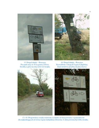 9




       15. Droga Łabędy – Rzeczyce.                    16. Droga Łabędy – Rzeczyce.
   Początek trasy nr 16 na granicy Gliwic.        Rozwidlenie z drogą do Ligoty Łabędzkiej.
  Strzałka u góry ma inny kolor niż kropka.        Znak metalowy przybity do pnia drzewa.




     17 i 18. Drogowskazy zostały ustawione za daleko od skrzyżowania i są niewidoczne
dla nadjeżdżających od strony Ligoty Łabędzkiej i Dzierżna. U dołu powinna być żółta strzałka.
 