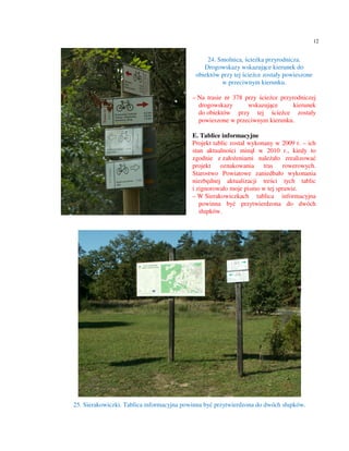 12


                                                24. Smolnica, ścieżka przyrodnicza.
                                               Drogowskazy wskazujące kierunek do
                                            obiektów przy tej ścieżce zostały powieszone
                                                     w przeciwnym kierunku.

                                           – Na trasie nr 378 przy ścieżce przyrodniczej
                                             drogowskazy       wskazujące       kierunek
                                             do obiektów przy tej ścieżce zostały
                                             powieszone w przeciwnym kierunku.

                                           E. Tablice informacyjne
                                           Projekt tablic został wykonany w 2009 r. – ich
                                           stan aktualności minął w 2010 r., kiedy to
                                           zgodnie z założeniami należało zrealizować
                                           projekt oznakowania tras rowerowych.
                                           Starostwo Powiatowe zaniedbało wykonania
                                           niezbędnej aktualizacji treści tych tablic
                                           i zignorowało moje pismo w tej sprawie.
                                           – W Sierakowiczkach tablica informacyjna
                                              powinna być przytwierdzona do dwóch
                                              słupków.




25. Sierakowiczki. Tablica informacyjna powinna być przytwierdzona do dwóch słupków.
 