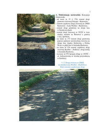 2

A. Modernizacja nawierzchni. Koncepcja
obejmowała:
– na trasie nr 15 (i 376) remont drogi
   gruntowo-żwirowej Ostropa – Karnowiec,
– remont cząstkowy drogi żwirowej nr 2966S
   Karnowiec – Łany Wielkie – Rachowice,
– remont drogi gruntowej na skraju lasu
   w Sierakowiczkach,
– remont drogi żwirowej nr 2935S w lesie
   między mostem na Bierawce a granicą
   z woj. opolskim,
– na trasie nr 373 remont drogi gruntowej
   poprzez pokrycie nawierzchnią żwirową na
   skraju lasu między Kuźniczką a Polską
   Wsią i w głębi lasu w kierunku Rachowic,
– na trasie nr 376 remont cząstkowy drogi
   żwirowej Kozłów – Podlesie i drogi leśnej
   w kierunku Rachowic,
– na trasie nr 378 łączącej drogę nr 2925S –
   ul. Leboszowicką ze ścieżką przyrodniczą
   w Smolnicy.

       1 i 2. Droga żwirowa nr 2966S
   na odcinku Łany Wielkie – Rachowice.
      Brak remontu cząstkowego drogi.
 