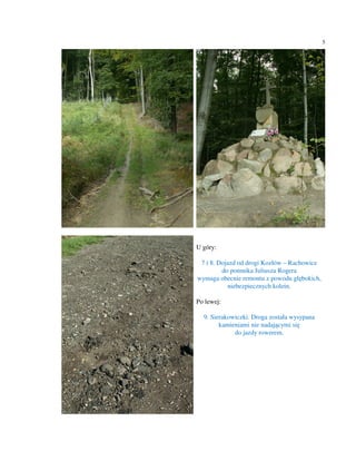 5




U góry:

 7 i 8. Dojazd od drogi Kozłów – Rachowice
         do pomnika Juliusza Rogera
wymaga obecnie remontu z powodu głębokich,
           niebezpiecznych kolein.

Po lewej:

  9. Sierakowiczki. Droga została wysypana
        kamieniami nie nadającymi się
             do jazdy rowerem.
 