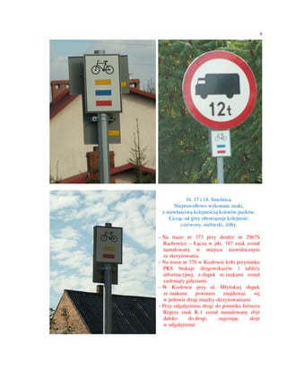 9




            16, 17 i 18. Smolnica.
      Nieprawidłowo wykonane znaki,
 z niewłaściwą kolejnością kolorów pasków.
    Licząc od góry obowiązuje kolejność:
         czerwony, niebieski, żółty.

– Na trasie nr 373 przy drodze nr 2967S
  Rachowice – Łącza w pkt. 187 znak został
  namalowany w miejscu niewidocznym
  ze skrzyżowania.
– Na trasie nr 376 w Kozłowie koło przystanku
  PKS brakuje drogowskazów i tablicy
  informacyjnej, a słupek ze znakami został
  zasłonięty gałęziami.
– W Kozłowie przy ul. Młyńskiej słupek
  ze znakami      powinien   znajdować     się
  w połowie drogi między skrzyżowaniami.
– Przy odgałęzieniu drogi do pomnika Juliusza
  Rogera znak R-1 został namalowany zbyt
  daleko       do drogi,   sugerując     skręt
  w odgałęzienie.
 