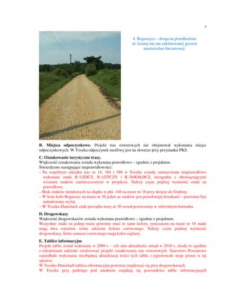 3


                                                     4. Boguszyce – droga na przedłużeniu
                                                     ul. Leśnej nie ma zaklinowanej grysem
                                                            nawierzchni tłuczniowej.




B. Miejsca odpoczynkowe. Projekt tras rowerowych nie obejmował wykonania miejsc
odpoczynkowych. W Toszku odpoczynek możliwy jest na skwerze przy przystanku PKS.
C. Oznakowanie turystyczne trasy.
Większość oznakowania została wykonana prawidłowo – zgodnie z projektem.
Stwierdzono następujące nieprawidłowości:
– Na wspólnym odcinku tras nr 18, 384 i 388 w Toszku zostały zamocowane nieprawidłowo
  wykonane znaki R-1/ZDCZ, R-1/ZTCZY i R-3b/KSLDCZ, niezgodne z obowiązującymi
  wzorami znaków zamieszczonymi w projekcie. Należy czym prędzej wymienić znaki na
  prawidłowe.
– Brak znaków metalowych na słupku w pkt. 148 na trasie nr 18 przy skręcie do Grabiny.
– W lesie koło Boguszyc na trasie nr 30 jeden ze znaków jest przesłonięty krzakami – powinien być
  namalowany wyżej.
– W Toszku-Danielach znak początku trasy nr 30 został powieszony w odwrotnym kierunku.
D. Drogowskazy
Większość drogowskazów została wykonana prawidłowo – zgodnie z projektem.
Wszystkie znaki na jednej trasie powinny mieć te same kolory, tymczasem na trasie nr 18 znaki
mają dwa wyraźnie różne odcienie koloru czerwonego. Należy czym prędzej wymienić
drogowskazy, które zamiast czerwonego mają kolor ceglasty.
E. Tablice informacyjne
Projekt tablic został wykonany w 2009 r. – ich stan aktualności minął w 2010 r., kiedy to zgodnie
z założeniami należało zrealizować projekt oznakowania tras rowerowych. Starostwo Powiatowe
zaniedbało wykonania niezbędnej aktualizacji treści tych tablic i zignorowało moje pismo w tej
sprawie.
W Toszku-Danielach tablica informacyjna powinna znajdować się przy drogowskazach.
W Toszku przy parkingu pod zamkiem znajdują się pozostałości tablic informacyjnych
 