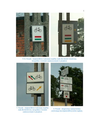 5




       5 i 6. Toszek – nieprawidłowo wykonane wspólne znaki dla dwóch i trzech tras,
                     niezgodnie z wzorami zamieszczonymi w projekcie.




7. Toszek – nieprawidłowo wykonany wspólny
                                                  8. Toszek – drogowskaz zamiast koloru
   znak dla dwóch tras, niezgodnie z wzorem
                                               czerwonego ma nieprawidłowy kolor ceglasty.
         zamieszczonym w projekcie.
 