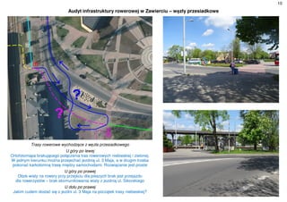 10
Audyt infrastruktury rowerowej w Zawierciu – węzły przesiadkowe
Trasy rowerowe wychodzące z węzła przesiadkowego
U góry po lewej
Ortofotomapa brakującego połączenia tras rowerowych niebieskiej i zielonej.
W jednym kierunku można przejechać jezdnią ul. 3 Maja, a w drugim trzeba
pokonać karkołomną trasę między samochodami. Rozwiązanie jest proste
U góry po prawej
Obok wiaty na rowery przy przejściu dla pieszych brak jest przejazdu
dla rowerzystów – brak skomunikowania wiaty z jezdnią ul. Sikorskiego
U dołu po prawej
Jakim cudem dostać się z jezdni ul. 3 Maja na początek trasy niebieskiej?
 