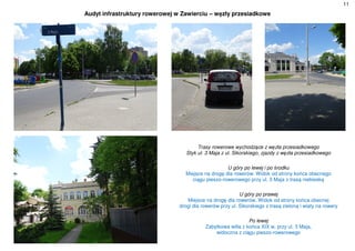 11
Audyt infrastruktury rowerowej w Zawierciu – węzły przesiadkowe
Trasy rowerowe wychodzące z węzła przesiadkowego
Styk ul. 3 Maja z ul. Sikorskiego, zjazdy z węzła przesiadkowego
U góry po lewej i po środku
Miejsce na drogę dla rowerów. Widok od strony końca obecnego
ciągu pieszo-rowerowego przy ul. 3 Maja z trasą niebieską
U góry po prawej
Miejsce na drogę dla rowerów. Widok od strony końca obecnej
drogi dla rowerów przy ul. Sikorskiego z trasą zieloną i wiaty na rowery
Po lewej
Zabytkowa willa z końca XIX w. przy ul. 3 Maja,
widoczna z ciągu pieszo-rowerowego
 