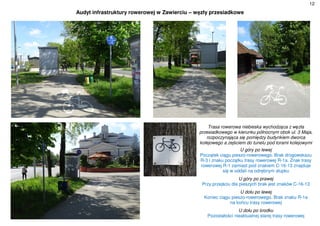 12
Audyt infrastruktury rowerowej w Zawierciu – węzły przesiadkowe
Trasa rowerowa niebieska wychodząca z węzła
przesiadkowego w kierunku północnym obok ul. 3 Maja,
rozpoczynająca się pomiędzy budynkiem dworca
kolejowego a zejściem do tunelu pod torami kolejowymi
U góry po lewej
Początek ciągu pieszo-rowerowego. Brak drogowskazu
R-3 i znaku początku trasy rowerowej R-1a. Znak trasy
rowerowej R-1 zamiast pod znakiem C-16-13 znajduje
się w oddali na odrębnym słupku
U góry po prawej
Przy przejściu dla pieszych brak jest znaków C-16-13
U dołu po lewej
Koniec ciągu pieszo-rowerowego. Brak znaku R-1a
na końcu trasy rowerowej
U dołu po środku
Pozostałości nieaktualnej starej trasy rowerowej
 