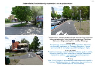 13
Audyt infrastruktury rowerowej w Zawierciu – węzły przesiadkowe
Trasa rowerowa zielona wychodząca z węzła przesiadkowego w kierunku
południowo-wschodnim, rozpoczynająca się przy wiacie z parkingiem
dla rowerów i biegnąca początkowo wzdłuż ul. Sikorskiego
U góry po lewej
Początek ciągu pieszo-rowerowego. Brak drogowskazu R-3 i znaku
początku trasy rowerowej R-1a. Znak trasy rowerowej R-1 zamiast
pod znakiem C-16-13 znajduje się w oddali na odrębnym słupku
U góry po prawej
Trasa rowerowa skręca w prawo – brak jest możliwości zjazdu na jezdnię,
jeżeli ktoś chce jechać prosto. Infrastruktura rowerowa powinna mieć
nawierzchnie asfaltową – tutaj została nieprawidłowo wykonana
z kostki betonowej
Po lewej
Znak C-16-13 zamiast za skrzyżowaniem został umieszczony przed nim –
rowerzyści dojeżdżający z lewej nie mają podstaw, aby nieoznakowany
chodnik traktować jako ciąg pieszo-rowerowy
 