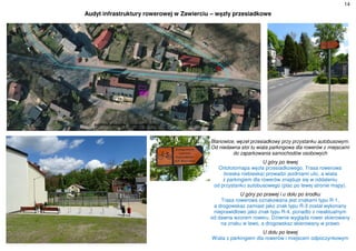 14
Audyt infrastruktury rowerowej w Zawierciu – węzły przesiadkowe
Blanowice, węzeł przesiadkowy przy przystanku autobusowym.
Od niedawna stoi tu wiata parkingowa dla rowerów z miejscami
do zaparkowania samochodów osobowych
U góry po lewej
Ortofotomapa węzła przesiadkowego. Trasa rowerowa
(kreska niebieska) prowadzi jezdniami ulic, a wiata
z parkingiem dla rowerów znajduje się w oddaleniu
od przystanku autobusowego (plac po lewej stronie mapy).
U góry po prawej i u dołu po środku
Trasa rowerowa oznakowana jest znakami typu R-1,
a drogowskaz zamiast jako znak typu R-3 został wykonany
nieprawidłowo jako znak typu R-4, ponadto z nieaktualnym
od dawna wzorem roweru. Dziwnie wygląda rower skierowany
na znaku w lewo, a drogowskaz skierowany w prawo
U dołu po lewej
Wiata z parkingiem dla rowerów i miejscem odpoczynkowym
 