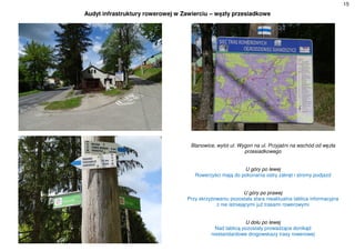 15
Audyt infrastruktury rowerowej w Zawierciu – węzły przesiadkowe
Blanowice, wylot ul. Wygon na ul. Przyjaźni na wschód od węzła
przesiadkowego
U góry po lewej
Rowerzyści mają do pokonania ostry zakręt i stromy podjazd
U góry po prawej
Przy skrzyżowaniu pozostała stara nieaktualna tablica informacyjna
z nie istniejącymi już trasami rowerowymi
U dołu po lewej
Nad tablicą pozostały prowadzące donikąd
niestandardowe drogowskazy trasy rowerowej
 