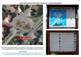 16
Audyt infrastruktury rowerowej w Zawierciu – węzły przesiadkowe
Kromołów, węzeł przesiadkowy przy przystanku autobusowym. Od niedawna stoi
tu wiata parkingowa dla rowerów do której nie można legalnie dojechać rowerem
U góry po lewej
Ortofotomapa węzła przesiadkowego. Trasy rowerowe (kreski czerwona i zielona)
prowadzą jezdniami ulic, obok ośmiobocznej kapliczki ze źródłem Warty
 