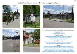 18
Audyt infrastruktury rowerowej w Zawierciu – węzły przesiadkowe
Kromołów, węzeł przesiadkowy przy przystanku autobusowym
U góry po lewej
Stacja naprawy rowerów
U górypo środku
Stara nieaktualna tablica informacyjna z nie istniejącymi
już trasami rowerowymi i prowadzącymi donikąd
niestandardowymi drogowskazami
U góry po prawej
Przystanek autobusowy i wiata z parkingiem dla rowerów,
do której nie można legalnie dojechać rowerem!
U dołu
Zamiast znaków rozwidlenia tras rowerowych są znaki R-1b
i mylące drogowskazy do źródła Warty – główne źródło jest przy
skrzyżowaniu, przez które biegnie trasa czerwona, a drugie
źródło znajduje się 100 m na wschód od tego skrzyżowania
(według drogowskazów znajduje się na południe od skrzyżowania)
 