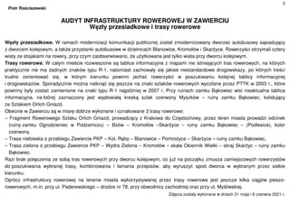 2
Piotr Rościszewski
AUDYT INFRASTRUKTURY ROWEROWEJ W ZAWIERCIU
Węzły przesiadkowe i trasy rowerowe
Węzły przesiadkowe. W ramach modernizacji komunikacji publicznej został zmodernizowany dworzec autobusowy sąsiadujący
z dworcem kolejowym, a także przystanki autobusowe w dzielnicach Blanowice, Kromołów i Skarżyce. Rowerzyści otrzymali cztery
wiaty ze stojakami na rowery, przy czym zaobserwowano, że użytkowana jest tylko wiata przy dworcu kolejowym.
Trasy rowerowe. W całym mieście rozwieszone są tablice informacyjne z mapami nie istniejących tras rowerowych, na których
praktycznie nie ma żadnych znaków typu R-1, natomiast zachowały się jakieś niestandardowe drogowskazy, po których treści
trudno zorientować się, w którym kierunku powinni jechać rowerzyści w poszukiwaniu kolejnej tablicy informacyjnej
i drogowskazów. Sporadycznie można natknąć się jeszcze na znaki szlaków rowerowych wycofane przez PTTK w 2003 r., które
powinny były zostać zamienione na znaki typu R-1 najpóźniej w 2007 r. Przy ruinach zamku Bąkowiec wisi nieaktualna tablica
informacyjna, na której zaznaczony jest wypłowiałą kreską szlak czerwony Myszków – ruiny zamku Bąkowiec, kolidujący
ze Szlakiem Orlich Gniazd.
Obecnie w Zawierciu są w miarę dobrze wykonane i oznakowane 3 trasy rowerowe:
– Fragment Rowerowego Szlaku Orlich Gniazd, prowadzący z Krakowa do Częstochowy, przez teren miasta prowadzi odcinek
(ruiny zamku Ogrodzieniec w Podzamczu) – Bzów – Kromołów –Skarżyce – ruiny zamku Bąkowiec – (Podlesice), kolor
czerwony,
– Trasa niebieska o przebiegu Zawiercie PKP – Kol. Ręby – Blanowice – Pomrożyce – Skarżyce – ruiny zamku Bąkowiec,
– Trasa zielona o przebiegu Zawiercie PKP – Wydra Zielona – Kromołów – skała Okiennik Wielki – skraj Skarżyc – ruiny zamku
Bąkowiec.
Razi brak połączenia ze sobą tras rowerowych przy dworcu kolejowym, co już na początku zmusza zamiejscowych rowerzystów
do poszukiwania wybranej trasy, kombinowania i łamania przepisów, aby wyruszyć spod dworca w wybranym przez siebie
kierunku.
Oprócz infrastruktury rowerowej na terenie miasta wykorzystywanej przez trasy rowerowe jest jeszcze kilka ciągów pieszo-
rowerowych, m.in. przy ul. Paderewskiego – drodze nr 78, przy obwodnicy zachodniej oraz przy ul. Myśliwskiej.
Zdjęcia zostały wykonane w dniach 21 maja i 6 czerwca 2021 r.
 