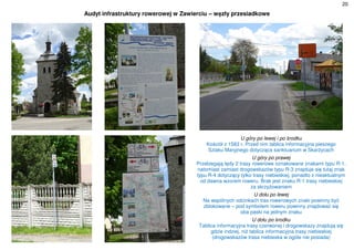 20
Audyt infrastruktury rowerowej w Zawierciu – węzły przesiadkowe
U góry po lewej i po środku
Kościół z 1583 r. Przed nim tablica informacyjna pieszego
Szlaku Maryjnego dotycząca sanktuarium w Skarżycach
U góry po prawej
Przebiegają tędy 2 trasy rowerowe oznakowane znakami typu R-1,
natomiast zamiast drogowskazów typu R-3 znajduje się tutaj znak
typu R-4 dotyczący tylko trasy niebieskiej, ponadto z nieaktualnym
od dawna wzorem roweru. Brak jest znaku R-1 trasy niebieskiej
za skrzyżowaniem
U dołu po lewej
Na wspólnych odcinkach tras rowerowych znaki powinny być
zblokowane – pod symbolem roweru powinny znajdować się
oba paski na jednym znaku
U dołu po środku
Tablica informacyjna trasy czerwonej i drogowskazy znajdują się
gdzie indziej, niż tablica informacyjna trasy niebieskiej
(drogowskazów trasa niebieska w ogóle nie posiada)
 