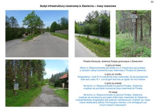 22
Audyt infrastruktury rowerowej w Zawierciu – trasy rowerowe
Poręba-Kierszula, dzielnica Poręby granicząca z Zawierciem
U góry po lewej
Wylot ul. Wypoczynkowej (po lewej) na ul. Kopalnianą (po prawej),
a zarazem zakręt czerwonej trasy rowerowej z Poręby do Zawiercia
U góry po środku
Drogowskaz i znak R-1b czerwonej trasy rowerowej. Za skrzyżowaniem
brak jest znaku R-1, a w drugim kierunku w ogóle nie ma znaków
U góry po prawej
Na końcu ul. Wypoczynkowej na granicy Poręby i Zawiercia
znajduje się początek czerwonej trasy rowerowej do Poręby
Po lewej
Na końcu ul. Wypoczynkowej na granicy Poręby i Zawiercia
znajduje się teoretyczny początek żółtej trasy rowerowej do Zawiercia
(niestandardowy drogowskaz jest jedynym odnalezionym znakiem tej trasy)
i stara nieaktualna tablica informacyjna również z nie istniejącymi już
innymi trasami rowerowymi
 