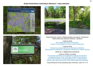 23
Audyt infrastruktury rowerowej w Zawierciu – trasy rowerowe
Poręba-Kierszula, koniec ul. Wypoczynkowej, przy granicy z Zawierciem.
Dawna żółta trasa rowerowa Kierszula – Zawiercie
U góry po lewej
Stara nieaktualna tablica informacyjna,
również z nie istniejącymi już innymi trasami rowerowymi
U dołu po lewej
Teoretyczny początek żółtej trasy rowerowej do Zawiercia.
Niestandardowy „drogowskaz” jest jedynym odnalezionym znakiem tej trasy
Zawiercie, ul. Zagłębiowska (obwodnica)
U góry po środku i po prawej
Przy budowie obwodnicy nie przewidziano legalnego skrzyżowania
z drogą poprzeczną – piesi i rowerzyści zmuszeni są do skakania
przez rowy przydrożne, a droga prowadząca do ul. Jałowcowej jest
w bardzo złym stanie technicznym. Brak znaków żółtej trasy rowerowej
Drugi teoretyczny koniec powyższej trasy rowerowej – patrz str. 4÷12
 