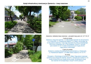 24
Audyt infrastruktury rowerowej w Zawierciu – trasy rowerowe
Zawiercie, niebieska trasa rowerowa – początek trasy patrz str. 4÷7 i 9÷12
U góry po lewej
Zawiercie, droga dla rowerów – ul. Okulickiego dochodzi do skrzyżowania
z ul. Kościuszki, ul. Powstańców Śląskich i ul 3 Maja, zamieniając się
w ciąg pieszo-rowerowy. Tutaj ciąg mija wylot do tunelu prowadzącego
pod torami kolejowymi do ul. Górnośląskiej. Znak R-1 zamiast
pod znakiem C-16-13 został umieszczony po drugiej stronie
ciągu pieszo-rowerowego
U góry po prawej
Zawiercie, przejście dla pieszych przy skrzyżowaniu ul. Kościuszki,
ul. Powstańców Śląskich i ul 3 Maja. Brak znaków C-16-13 i R-1
Po lewej
Początek ul. Okulickiego od strony ul. 3. Maja. Ciąg pieszo-rowerowy
zamienia się w drogę dla rowerów. Znak R-1 zamiast pod znakiem C-13
został umieszczony po drugiej stronie drogi. Oznakowanie drogi
dla rowerów nie koresponduje z dużym ruchem pieszym
 