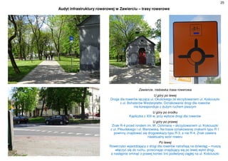 25
Audyt infrastruktury rowerowej w Zawierciu – trasy rowerowe
Zawiercie, niebieska trasa rowerowa
U góry po lewej
Droga dla rowerów łącząca ul. Okulickiego ze skrzyżowaniem ul. Kościuszki
z ul. Bohaterów Westerplatte. Oznakowanie drogi dla rowerów
nie koresponduje z dużym ruchem pieszym
U góry po środku
Kapliczka z XIX w. przy wylocie drogi dla rowerów
U góry po prawej
Znak R-4 przed rondem im. W. Ochmana – skrzyżowaniem ul. Kościuszki
z ul. Piłsudskiego i ul. Blanowską. Na trasie oznakowanej znakami typu R-1
powinny znajdować się drogowskazy typu R-3, a nie R-4. Znak zawiera
nieaktualny wzór roweru
Po lewej
Rowerzyści wyjeżdżający z drogi dla rowerów natrafiają na dziwoląg – muszą
włączyć się do ruchu, przecinając znajdujący się po lewej wylot drogi,
a następnie ominąć z prawej koniec linii podwójnej ciągłej na ul. Kościuszki
 