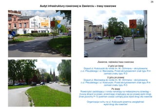26
Audyt infrastruktury rowerowej w Zawierciu – trasy rowerowe
Zawiercie, niebieska trasa rowerowa
U góry po lewej
Dojazd ul. Kościuszki do ronda im. W. Ochmana – skrzyżowania
z ul. Piłsudskiego i ul. Blanowską. Przed skrzyżowaniem znak typu R-4
zamiast znaku typu R-3
U góry po prawej
Dojazd ul. Blanowską do ronda im. W. Ochmana – skrzyżowania
z ul. Piłsudskiego i ul. Kościuszki. Przed skrzyżowaniem znak typu R-4
zamiast znaku typu R-3
Po lewej
Rowerzyści zjeżdżający z ronda natrafiają na niebezpieczny dziwoląg –
muszą skręcić w prawo, przecinając znajdujący się po prawej wylot drogi.
Znak poziomy P-13 powinien zostać cofnięty poza wylot drogi dla rowerów
Organizacja ruchu na ul. Kościuszki powinna uwzględniać
wylot drogi dla rowerów!
 