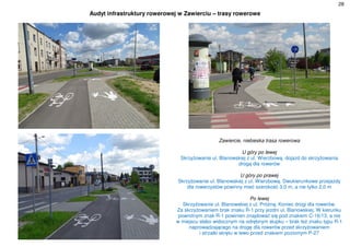 28
Audyt infrastruktury rowerowej w Zawierciu – trasy rowerowe
Zawiercie, niebieska trasa rowerowa
U góry po lewej
Skrzyżowanie ul. Blanowskiej z ul. Wierzbową, dojazd do skrzyżowania
drogą dla rowerów
U góry po prawej
Skrzyżowanie ul. Blanowskiej z ul. Wierzbową. Dwukierunkowe przejazdy
dla rowerzystów powinny mieć szerokość 3,0 m, a nie tylko 2,0 m
Po lewej
Skrzyżowanie ul. Blanowskiej z ul. Próżną. Koniec drogi dla rowerów.
Za skrzyżowaniem brak znaku R-1 przy jezdni ul. Blanowskiej. W kierunku
powrotnym znak R-1 powinien znajdować się pod znakiem C-16/13, a nie
w miejscu słabo widocznym na odrębnym słupku – brak też znaku typu R-1
naprowadzającego na drogę dla rowerów przed skrzyżowaniem
i strzałki skrętu w lewo przed znakiem poziomym P-27
 