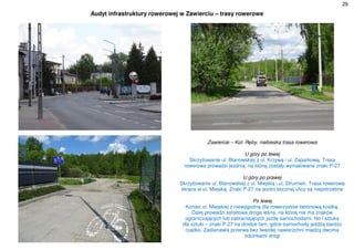 29
Audyt infrastruktury rowerowej w Zawierciu – trasy rowerowe
Zawiercie – Kol. Ręby, niebieska trasa rowerowa
U góry po lewej
Skrzyżowanie ul. Blanowskiej z ul. Krzywą i ul. Zaparkową. Trasa
rowerowa prowadzi jezdnią, na której zostały wymalowane znaki P-27
U góry po prawej
Skrzyżowanie ul. Blanowskiej z ul. Miejską i ul. Strumień. Trasa rowerowa
skręca w ul. Miejską. Znaki P-27 na jezdni bocznej ulicy są niepotrzebne
Po lewej
Koniec ul. Miejskiej z niewygodną dla rowerzystów betonową kostką.
Dalej prowadzi asfaltowa droga leśna, na której nie ma znaków
ograniczających lub zabraniających jazdę samochodami. No i sztuka
dla sztuki – znaki P-27 na drodze tam, gdzie samochody jeżdżą bardzo
rzadko. Zastanawia przerwa bez twardej nawierzchni między dwoma
odcinkami drogi
 