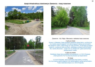 30
Audyt infrastruktury rowerowej w Zawierciu – trasy rowerowe
Zawiercie – Kol. Ręby i Blanowice, niebieska trasa rowerowa
U góry po lewej
Koniec ul. Miejskiej. Dalej prowadzi asfaltowa droga leśna, na której nie
ma znaków ograniczających lub zabraniających jazdę samochodami.
Nie wiadomo czemu zakręt drogi ma mały promień, utrudniający przejazd
rowerem, a pobocze duży promień, ułatwiający przejazd samochodem.
No i sztuka dla sztuki – znaki P-27 na drodze tam, gdzie samochody
jeżdżą bardzo rzadko
U góry po prawej
Asfaltowa droga leśna w pobliżu skrzyżowania z ul. Armii Krajowej.
Znaki poziome P-27 na bocznej drodze są niepotrzebne
Po lewej
Ul. Armii Krajowej, wylot asfaltowej drogi leśnej, na której
nie ma znaków ograniczających lub zabraniających jazdę samochodom.
Trasa rowerowa skręca w ul. Armii Krajowej
 