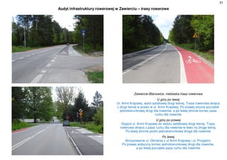 31
Audyt infrastruktury rowerowej w Zawierciu – trasy rowerowe
Zawiercie-Blanowice, niebieska trasa rowerowa
U góry po lewej
Ul. Armii Krajowej, wylot asfaltowej drogi leśnej. Trasa rowerowa skręca
z drogi leśnej w prawo w ul. Armii Krajowej. Po prawej stronie początek
jednokierunkowej drogi dla rowerów, a po lewej stronie koniec pasa
ruchu dla rowerów
U góry po prawej
Dojazd ul. Armii Krajowej do wylotu asfaltowej drogi leśnej. Trasa
rowerowa skręca z pasa ruchu dla rowerów w lewo na drogę leśną.
Po lewej stronie jezdni jednokierunkowa droga dla rowerów
Po lewej
Skrzyżowanie ul. Glinianej z ul Armii Krajowej i ul. Przyjaźni.
Po prawej widoczny koniec jednokierunkowej drogi dla rowerów,
a po lewej początek pasa ruchu dla rowerów
 
