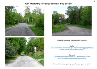 32
Audyt infrastruktury rowerowej w Zawierciu – trasy rowerowe
Zawiercie-Blanowice, niebieska trasa rowerowa
U góry
Z ul. Glinianej trasa rowerowa skręca w prawo na drogę gospodarczą
z ograniczonym ruchem samochodów
Po lewej
Z drugiej strony droga gospodarcza z ograniczonym ruchem
samochodów stanowi przedłużenie ul. Olendry
Centrum Blanowic z węzłem przesiadkowym – patrz str. 14 i 15
 