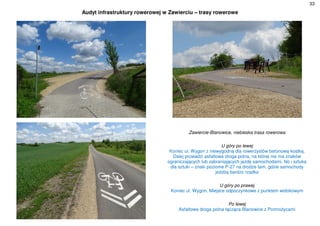 33
Audyt infrastruktury rowerowej w Zawierciu – trasy rowerowe
Zawiercie-Blanowice, niebieska trasa rowerowa
U góry po lewej
Koniec ul. Wygon z niewygodną dla rowerzystów betonową kostką.
Dalej prowadzi asfaltowa droga polna, na której nie ma znaków
ograniczających lub zabraniających jazdę samochodami. No i sztuka
dla sztuki – znaki poziome P-27 na drodze tam, gdzie samochody
jeżdżą bardzo rzadko
U góry po prawej
Koniec ul. Wygon. Miejsce odpoczynkowe z punktem widokowym
Po lewej
Asfaltowa droga polna łącząca Blanowice z Pomrożycami
 