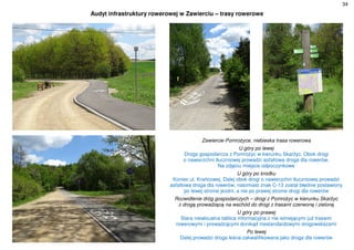 34
Audyt infrastruktury rowerowej w Zawierciu – trasy rowerowe
Zawiercie-Pomrożyce, niebieska trasa rowerowa
U góry po lewej
Droga gospodarcza z Pomrożyc w kierunku Skarżyc. Obok drogi
o nawierzchni tłuczniowej prowadzi asfaltowa droga dla rowerów.
Na zdjęciu miejsce odpoczynkowe
U góry po środku
Koniec ul. Krańcowej. Dalej obok drogi o nawierzchni tłuczniowej prowadzi
asfaltowa droga dla rowerów, natomiast znak C-13 został błędnie postawiony
po lewej stronie jezdni, a nie po prawej stronie drogi dla rowerów
Rozwidlenie dróg gospodarczych – drogi z Pomrożyc w kierunku Skarżyc
z drogą prowadzącą na wschód do drogi z trasami czerwoną i zieloną
U góry po prawej
Stara nieaktualna tablica informacyjna z nie istniejącymi już trasami
rowerowymi i prowadzącymi donikąd niestandardowymi drogowskazami
Po lewej
Dalej prowadzi droga leśna zakwalifikowana jako droga dla rowerów
 