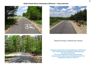 35
Audyt infrastruktury rowerowej w Zawierciu – trasy rowerowe
Zawiercie-Pomrożyce, niebieska trasa rowerowa
Pomiędzy skrzyżowaniem dróg gospodarczych a Skarżycami
trasa rowerowa prowadzi drogą leśną zakwalifikowaną
jako droga dla rowerów.
Przy drodze znajdują się miejsca odpoczynkowe.
Na drodze dla rowerów zamiast znaków poziomych P-23
nieprawidłowo wykonano znaki P-27
 