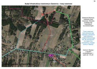 36
Audyt infrastruktury rowerowej w Zawierciu – trasy rowerowe
Zawiercie-Skarżyce,
niebieska trasa
rowerowa. Aktualny
przebieg tras
rowerowych
na ortofotomapie
Trasa rowerowa,
która aktualnie jest
niebieska, pierwotnie
była czerwona
i biegła krótszą drogą
tak, jak zaznaczono
na mapie linią
przerywaną, omijając
centrum Skarżyc
Centrum Skarżyc
z węzłem
przesiadkowym –
patrz str. 19 i 20
 