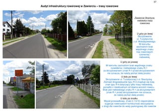 37
Audyt infrastruktury rowerowej w Zawierciu – trasy rowerowe
Zawiercie-Skarżyce,
niebieska trasa
rowerowa
U góry po lewej
Skrzyżowanie
ul. Turystycznej
z ul. Wołodyjowskiego.
W kierunku
wschodnim brak
wspólnego znaku
tras rowerowych
czerwonej i
niebieskiej.
U góry po prawej
W kierunku zachodnim brak wspólnego znaku
rozwidlenia i niebieskiego znaku R-1
za skrzyżowaniem (znak R-1 przed skrzyżowaniem
nie oznacza, że należy jechać dalej prosto)
U dołu po lewej
Skrzyżowanie ul. Turystycznej z ul. Skarżycką.
Zamiast drogowskazów typu R-3 znajduje się tutaj
znak typu R-4 dotyczący tylko trasy niebieskiej,
ponadto z nieaktualnym od dawna wzorem roweru.
Brak jest niebieskiego znaku R-1 za skrzyżowaniem
(znak R-1 przed skrzyżowaniem nie oznacza,
że należy jechać dalej prosto)
U dołu po środku
Węzeł przesiadkowy. Znak C-13/16 niepotrzebnie
sugeruje rowerzystom konieczność skorzystania
z drogi dla rowerów do wiaty parkingowej dla rowerów
 