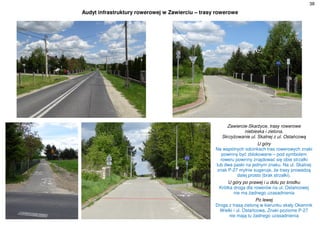 38
Audyt infrastruktury rowerowej w Zawierciu – trasy rowerowe
Zawiercie-Skarżyce, trasy rowerowe
niebieska i zielona.
Skrzyżowanie ul. Skalnej z ul. Ostańcową
U góry
Na wspólnych odcinkach tras rowerowych znaki
powinny być zblokowane – pod symbolem
roweru powinny znajdować się obie strzałki
lub dwa paski na jednym znaku. Na ul. Skalnej
znak P-27 mylnie sugeruje, że trasy prowadzą
dalej prosto (brak strzałki).
U góry po prawej i u dołu po środku
Krótka droga dla rowerów na ul. Ostańcowej
nie ma żadnego uzasadnienia
Po lewej
Droga z trasą zieloną w kierunku skały Okiennik
Wielki i ul. Ostańcowa. Znaki poziome P-27
nie mają tu żadnego uzasadnienia
 