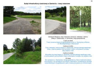 39
Audyt infrastruktury rowerowej w Zawierciu – trasy rowerowe
Zawiercie-Skarżyce, trasy rowerowe czerwona, niebieska i zielona.
Zbieg ul. Ostańcowej, ul. Zamkowej i drogi gospodarczej
U góry po lewej
Trasa czerwona biegnie drogą gospodarczą do ul. Skarżyckiej w Morsku
i ul. Wołodyjowskiego w Skarżycach
U góry po środku
Trasy niebieska i zielona biegną ul. Ostańcową. Zamiast jednego wspólnego
znaku z dwoma paskami pod symbolem roweru umocowano na słupku
dwa odrębne znaki
U góry po prawej
Wszystkie trzy trasy biegną ul. Zamkową. Zamiast jednego wspólnego znaku
z trzema paskami pod symbolem roweru umocowano na słupku trzy odrębne znaki
Po lewej
Skr`zyżowanie ul. Skarżyckiej z drogą gospodarczą. Stara nieaktualna tablica
informacyjna z nie istniejącymi już trasami rowerowymi i prowadzącymi donikąd
niestandardowymi drogowskazami (patrz kreska przerywana na ortofotomapie)
 