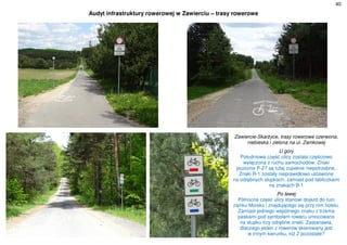 40
Audyt infrastruktury rowerowej w Zawierciu – trasy rowerowe
Zawiercie-Skarżyce, trasy rowerowe czerwona,
niebieska i zielona na ul. Zamkowej
U góry
Południowa część ulicy została częściowo
wyłączona z ruchu samochodów. Znaki
poziome P-27 są tutaj zupełnie niepotrzebne.
Znaki R-1 zostały nieprawidłowo ustawione
na odrębnych słupkach, zamiast pod tabliczkami
na znakach B-1
Po lewej
Północna część ulicy stanowi dojazd do ruin
zamku Morsko i znajdującego się przy nim hotelu.
Zamiast jednego wspólnego znaku z trzema
paskami pod symbolem roweru umocowano
na słupku trzy odrębne znaki. Zastanawia,
dlaczego jeden z rowerów skierowany jest
w innym kierunku, niż 2 pozostałe?
 