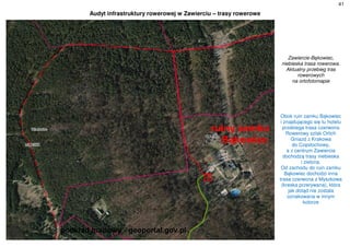41
Audyt infrastruktury rowerowej w Zawierciu – trasy rowerowe
Zawiercie-Bąkowiec,
niebieska trasa rowerowa.
Aktualny przebieg tras
rowerowych
na ortofotomapie
Obok ruin zamku Bąkowiec
i znajdującego się tu hotelu
przebiega trasa czerwona
Rowerowy szlak Orlich
Gniazd z Krakowa
do Częstochowy,
a z centrum Zawiercia
dochodzą trasy niebieska
i zielona.
Od zachodu do ruin zamku
Bąkowiec dochodzi inna
trasa czerwona z Myszkowa
(kreska przerywana), która
jak dotąd nie została
oznakowana w innym
kolorze
 