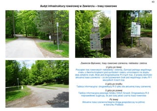 43
Audyt infrastruktury rowerowej w Zawierciu – trasy rowerowe
Zawiercie-Bąkowiec, trasy rowerowe czerwona, niebieska i zielona
U góry po lewej
Początek tras rowerowych niebieskiej i zielonej. Zamiast jednego wspólnego
znaku z dwoma kropkami pod symbolem roweru umocowano na słupku
dwa odrębne znaki. Brak jest drogowskazów R-3 tych tras. Z prawej dochodzi
aktualna trasa czerwona – za skrzyżowaniem brak jest wspólnego znaku R-1
wszystkich trzech tras
U góry po środku
Tablica informacyjna i drogowskazy R-3 tylko dla aktualnej trasy czerwonej
U góry po prawej
Tablica informacyjna pieszego Szlaku Orlich Gniazd. Drogowskazy R-3
nieprawidłowo sugerują, że jest tutaj jakaś czarna trasa rowerowa
Po lewej
Aktualna trasa czerwona biegnie drogą gospodarczą na północ
w kierunku Podlesic
 