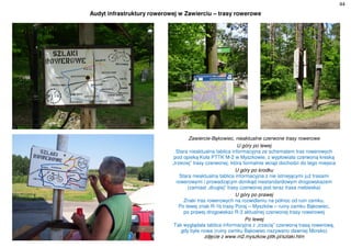 44
Audyt infrastruktury rowerowej w Zawierciu – trasy rowerowe
Zawiercie-Bąkowiec, nieaktualne czerwone trasy rowerowe
U góry po lewej
Stara nieaktualna tablica informacyjna ze schematem tras rowerowych
pod opieką Koła PTTK M-2 w Myszkowie, z wypłowiała czerwoną kreską
„trzeciej” trasy czerwonej, która formalnie wciąż dochodzi do tego miejsca
U góry po środku
Stara nieaktualna tablica informacyjna z nie istniejącymi już trasami
rowerowymi i prowadzącym donikąd niestandardowym drogowskazem
(zamiast „drugiej” trasy czerwonej jest teraz trasa niebieska)
U góry po prawej
Znaki tras rowerowych na rozwidleniu na północ od ruin zamku.
Po lewej znak R-1b trasy Poraj – Myszków – ruiny zamku Bąkowiec,
po prawej drogowskaz R-3 aktualnej czerwonej trasy rowerowej
Po lewej
Tak wyglądała tablica informacyjna z „trzecią” czerwoną trasą rowerową,
gdy była nowa (ruiny zamku Bąkowiec nazywano dawniej Morsko)
zdjęcie z www.m2.myszkow.pttk.pl/szlaki.htm
 