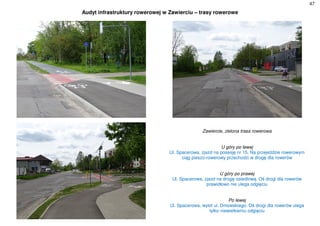 47
Audyt infrastruktury rowerowej w Zawierciu – trasy rowerowe
Zawiercie, zielona trasa rowerowa
U góry po lewej
Ul. Spacerowa, zjazd na posesję nr 15. Na przejeździe rowerowym
ciąg pieszo-rowerowy przechodzi w drogę dla rowerów
U góry po prawej
Ul. Spacerowa, zjazd na drogę osiedlową. Oś drogi dla rowerów
prawidłowo nie ulega odgięciu
Po lewej
Ul. Spacerowa, wylot ul. Dmowskiego. Oś drogi dla rowerów ulega
tylko niewielkiemu odgięciu
 