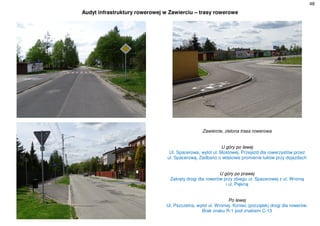 48
Audyt infrastruktury rowerowej w Zawierciu – trasy rowerowe
Zawiercie, zielona trasa rowerowa
U góry po lewej
Ul. Spacerowa, wylot ul. Mostowej. Przejazd dla rowerzystów przez
ul. Spacerową. Zadbano o właściwe promienie łuków przy dojazdach
U góry po prawej
Zakręty drogi dla rowerów przy zbiegu ul. Spacerowej z ul. Wronią
i ul. Piękną
Po lewej
Ul. Pszczelna, wylot ul. Wroniej. Koniec (początek) drogi dla rowerów.
Brak znaku R-1 pod znakiem C-13
 