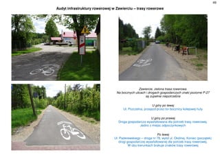 49
Audyt infrastruktury rowerowej w Zawierciu – trasy rowerowe
Zawiercie, zielona trasa rowerowa.
Na bocznych ulicach i drogach gospodarczych znaki poziome P-27
są zupełnie niepotrzebne
U góry po lewej
Ul. Pszczelna, przejazd przez tor bocznicy kolejowej huty
U góry po prawej
Droga gospodarcza wyasfaltowana dla potrzeb trasy rowerowej.
Jedno z miejsc odpoczynkowych
Po lewej
Ul. Paderewskiego – droga nr 78, wylot ul. Okólnej. Koniec (początek)
drogi gospodarczej wyasfaltowanej dla potrzeb trasy rowerowej.
W obu kierunkach brakuje znaków trasy rowerowej
 