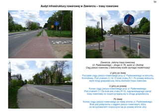 50
Audyt infrastruktury rowerowej w Zawierciu – trasy rowerowe
Zawiercie, zielona trasa rowerowa.
Ul. Paderewskiego – droga nr 78, wylot ul. Okólnej
Ciąg pieszo-rowerowy z betonowej kostki wymaga modernizacji
U góry po lewej
Początek ciągu pieszo-rowerowego przy ul. Paderewskiego w kierunku
Kromołowa. Pod znakiem C-16-13 brak znaku R-1. Po prawej widoczny
wylot drogi gospodarczej, którą dochodzi trasa rowerowa
U góry po prawej
Koniec ciągu pieszo-rowerowego przy ul. Paderewskiego.
Pod znakiem C-13a brak jest znaku R-1b, zapowiadającego zakręt
trasy rowerowej na rozpoczynającą się tu drogę gospodarczą
Po lewej
Koniec ciągu pieszo-rowerowego po lewej stronie ul. Paderewskiego.
Brak jest połączenia z ciągiem pieszo-rowerowym, który
za skrzyżowaniem rozpoczyna się po prawej stronie ulicy
 