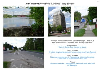 51
Audyt infrastruktury rowerowej w Zawierciu – trasy rowerowe
Zawiercie, zielona trasa rowerowa. Ul. Paderewskiego – droga nr 78
Ciąg pieszo-rowerowy z betonowej kostki wymaga modernizacji
U góry po lewej
Wylot ul. Okólnej. Staw Hutniczy na Warcie
U góry po środku
W pobliżu skrzyżowania biurowiec i zarazem wieża ciśnień Huty Zawiercie
U góry po prawej
Ciąg pieszo-rowerowy przy ul. Paderewskiego w kierunku Kromołowa,
z przejazdem dla rowerzystów przy stacji paliw
Po lewej
Ciąg pieszo-rowerowy z przejazdem dla rowerzystów przez wylot drogi
do Markowizny
 